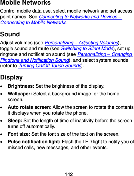  142 Mobile Networks Control mobile data use, select mobile network and set access point names. See Connecting to Networks and Devices – Connecting to Mobile Networks. Sound Adjust volumes (see Personalizing – Adjusting Volumes), toggle sound and mute (see Switching to Silent Mode), set up ringtone and notification sound (see Personalizing – Changing Ringtone and Notification Sound), and select system sounds (refer to Turning On/Off Touch Sounds). Display  Brightness: Set the brightness of the display.  Wallpaper: Select a background image for the home screen.  Auto rotate screen: Allow the screen to rotate the contents it displays when you rotate the phone.  Sleep: Set the length of time of inactivity before the screen turns off automatically.  Font size: Set the font size of the text on the screen.  Pulse notification light: Flash the LED light to notify you of missed calls, new messages, and other events. 