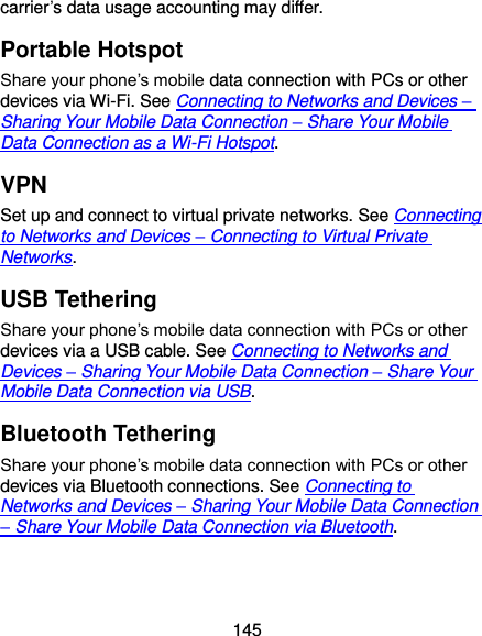  145 carrier’s data usage accounting may differ. Portable Hotspot Share your phone’s mobile data connection with PCs or other devices via Wi-Fi. See Connecting to Networks and Devices – Sharing Your Mobile Data Connection – Share Your Mobile Data Connection as a Wi-Fi Hotspot.   VPN Set up and connect to virtual private networks. See Connecting to Networks and Devices – Connecting to Virtual Private Networks. USB Tethering Share your phone’s mobile data connection with PCs or other devices via a USB cable. See Connecting to Networks and Devices – Sharing Your Mobile Data Connection – Share Your Mobile Data Connection via USB. Bluetooth Tethering Share your phone’s mobile data connection with PCs or other devices via Bluetooth connections. See Connecting to Networks and Devices – Sharing Your Mobile Data Connection – Share Your Mobile Data Connection via Bluetooth. 