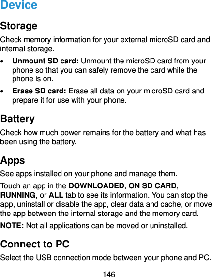  146 Device Storage Check memory information for your external microSD card and internal storage.  Unmount SD card: Unmount the microSD card from your phone so that you can safely remove the card while the phone is on.  Erase SD card: Erase all data on your microSD card and prepare it for use with your phone. Battery Check how much power remains for the battery and what has been using the battery. Apps See apps installed on your phone and manage them. Touch an app in the DOWNLOADED, ON SD CARD, RUNNING, or ALL tab to see its information. You can stop the app, uninstall or disable the app, clear data and cache, or move the app between the internal storage and the memory card. NOTE: Not all applications can be moved or uninstalled. Connect to PC Select the USB connection mode between your phone and PC. 