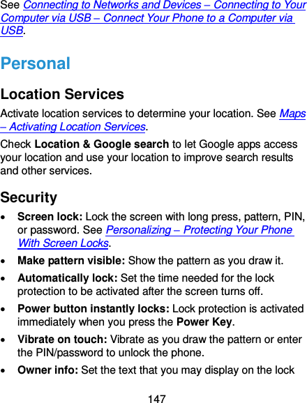  147 See Connecting to Networks and Devices – Connecting to Your Computer via USB – Connect Your Phone to a Computer via USB. Personal Location Services Activate location services to determine your location. See Maps – Activating Location Services. Check Location &amp; Google search to let Google apps access your location and use your location to improve search results and other services. Security  Screen lock: Lock the screen with long press, pattern, PIN, or password. See Personalizing – Protecting Your Phone With Screen Locks.  Make pattern visible: Show the pattern as you draw it.  Automatically lock: Set the time needed for the lock protection to be activated after the screen turns off.  Power button instantly locks: Lock protection is activated immediately when you press the Power Key.  Vibrate on touch: Vibrate as you draw the pattern or enter the PIN/password to unlock the phone.  Owner info: Set the text that you may display on the lock 