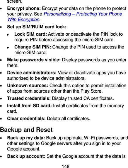  148 screen.  Encrypt phone: Encrypt your data on the phone to protect your privacy. See Personalizing – Protecting Your Phone With Encryption.  Set up SIM/RUIM card lock:    Lock SIM card: Activate or deactivate the PIN lock to require PIN before accessing the micro-SIM card.  Change SIM PIN: Change the PIN used to access the micro-SIM card.  Make passwords visible: Display passwords as you enter them.  Device administrators: View or deactivate apps you have authorized to be device administrators.  Unknown sources: Check this option to permit installation of apps from sources other than the Play Store.  Trusted credentials: Display trusted CA certificates.  Install from SD card: Install certificates from the memory card.  Clear credentials: Delete all certificates. Backup and Reset  Back up my data: Back up app data, Wi-Fi passwords, and other settings to Google servers after you sign in to your Google account.  Back up account: Set the Google account that the data is 