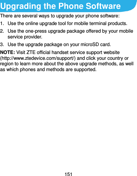  151 Upgrading the Phone Software There are several ways to upgrade your phone software: 1.  Use the online upgrade tool for mobile terminal products. 2.  Use the one-press upgrade package offered by your mobile service provider. 3.  Use the upgrade package on your microSD card. NOTE: Visit ZTE official handset service support website (http://www.ztedevice.com/support/) and click your country or region to learn more about the above upgrade methods, as well as which phones and methods are supported.   