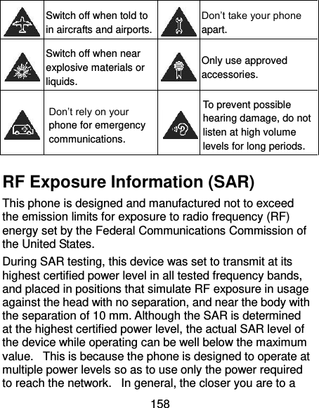  158  Switch off when told to in aircrafts and airports.  Don’t take your phone apart.  Switch off when near explosive materials or liquids.  Only use approved accessories.  Don’t rely on your phone for emergency communications.    To prevent possible hearing damage, do not listen at high volume levels for long periods. RF Exposure Information (SAR) This phone is designed and manufactured not to exceed the emission limits for exposure to radio frequency (RF) energy set by the Federal Communications Commission of the United States.   During SAR testing, this device was set to transmit at its highest certified power level in all tested frequency bands, and placed in positions that simulate RF exposure in usage against the head with no separation, and near the body with the separation of 10 mm. Although the SAR is determined at the highest certified power level, the actual SAR level of the device while operating can be well below the maximum value.   This is because the phone is designed to operate at multiple power levels so as to use only the power required to reach the network.   In general, the closer you are to a 