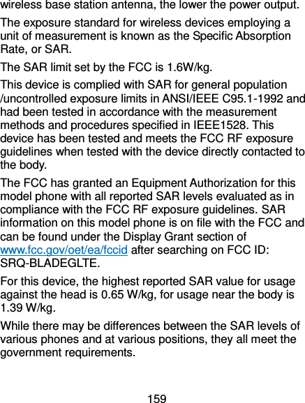  159 wireless base station antenna, the lower the power output. The exposure standard for wireless devices employing a unit of measurement is known as the Specific Absorption Rate, or SAR.  The SAR limit set by the FCC is 1.6W/kg.  This device is complied with SAR for general population /uncontrolled exposure limits in ANSI/IEEE C95.1-1992 and had been tested in accordance with the measurement methods and procedures specified in IEEE1528. This device has been tested and meets the FCC RF exposure guidelines when tested with the device directly contacted to the body.   The FCC has granted an Equipment Authorization for this model phone with all reported SAR levels evaluated as in compliance with the FCC RF exposure guidelines. SAR information on this model phone is on file with the FCC and can be found under the Display Grant section of www.fcc.gov/oet/ea/fccid after searching on FCC ID: SRQ-BLADEGLTE. For this device, the highest reported SAR value for usage against the head is 0.65 W/kg, for usage near the body is 1.39 W/kg. While there may be differences between the SAR levels of various phones and at various positions, they all meet the government requirements.  