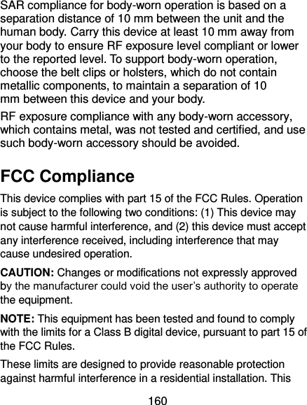  160 SAR compliance for body-worn operation is based on a separation distance of 10 mm between the unit and the human body. Carry this device at least 10 mm away from your body to ensure RF exposure level compliant or lower to the reported level. To support body-worn operation, choose the belt clips or holsters, which do not contain metallic components, to maintain a separation of 10 mm between this device and your body.   RF exposure compliance with any body-worn accessory, which contains metal, was not tested and certified, and use such body-worn accessory should be avoided. FCC Compliance This device complies with part 15 of the FCC Rules. Operation is subject to the following two conditions: (1) This device may not cause harmful interference, and (2) this device must accept any interference received, including interference that may cause undesired operation. CAUTION: Changes or modifications not expressly approved by the manufacturer could void the user’s authority to operate the equipment. NOTE: This equipment has been tested and found to comply with the limits for a Class B digital device, pursuant to part 15 of the FCC Rules.   These limits are designed to provide reasonable protection against harmful interference in a residential installation. This 
