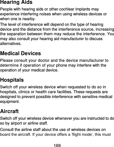 169 Hearing Aids People with hearing aids or other cochlear implants may experience interfering noises when using wireless devices or when one is nearby. The level of interference will depend on the type of hearing device and the distance from the interference source, increasing the separation between them may reduce the interference. You may also consult your hearing aid manufacturer to discuss alternatives. Medical Devices Please consult your doctor and the device manufacturer to determine if operation of your phone may interfere with the operation of your medical device. Hospitals Switch off your wireless device when requested to do so in hospitals, clinics or health care facilities. These requests are designed to prevent possible interference with sensitive medical equipment. Aircraft Switch off your wireless device whenever you are instructed to do so by airport or airline staff. Consult the airline staff about the use of wireless devices on board the aircraft. If your device offers a ‘flight mode’, this must 