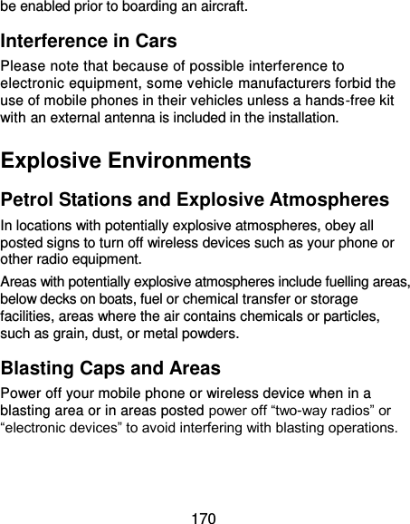  170 be enabled prior to boarding an aircraft. Interference in Cars Please note that because of possible interference to electronic equipment, some vehicle manufacturers forbid the use of mobile phones in their vehicles unless a hands-free kit with an external antenna is included in the installation. Explosive Environments Petrol Stations and Explosive Atmospheres In locations with potentially explosive atmospheres, obey all posted signs to turn off wireless devices such as your phone or other radio equipment. Areas with potentially explosive atmospheres include fuelling areas, below decks on boats, fuel or chemical transfer or storage facilities, areas where the air contains chemicals or particles, such as grain, dust, or metal powders. Blasting Caps and Areas Power off your mobile phone or wireless device when in a blasting area or in areas posted power off “two-way radios” or “electronic devices” to avoid interfering with blasting operations.  
