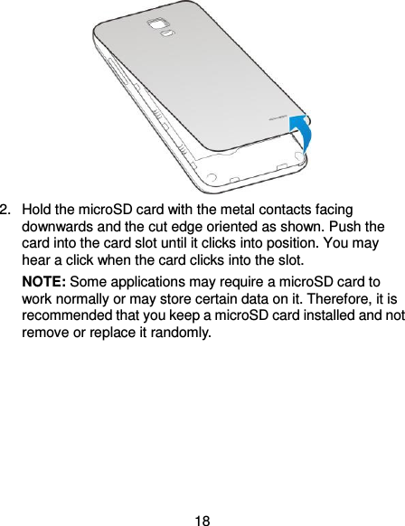  18  2.  Hold the microSD card with the metal contacts facing downwards and the cut edge oriented as shown. Push the card into the card slot until it clicks into position. You may hear a click when the card clicks into the slot. NOTE: Some applications may require a microSD card to work normally or may store certain data on it. Therefore, it is recommended that you keep a microSD card installed and not remove or replace it randomly. 