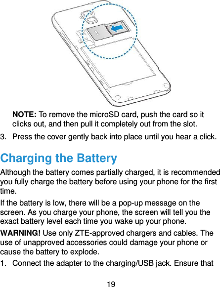  19  NOTE: To remove the microSD card, push the card so it clicks out, and then pull it completely out from the slot. 3.  Press the cover gently back into place until you hear a click. Charging the Battery Although the battery comes partially charged, it is recommended you fully charge the battery before using your phone for the first time. If the battery is low, there will be a pop-up message on the screen. As you charge your phone, the screen will tell you the exact battery level each time you wake up your phone. WARNING! Use only ZTE-approved chargers and cables. The use of unapproved accessories could damage your phone or cause the battery to explode. 1.  Connect the adapter to the charging/USB jack. Ensure that 
