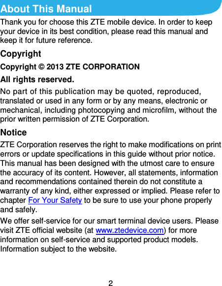  2 About This Manual Thank you for choose this ZTE mobile device. In order to keep your device in its best condition, please read this manual and keep it for future reference. Copyright Copyright © 2013 ZTE CORPORATION All rights reserved. No part of this publication may be quoted, reproduced, translated or used in any form or by any means, electronic or mechanical, including photocopying and microfilm, without the prior written permission of ZTE Corporation. Notice ZTE Corporation reserves the right to make modifications on print errors or update specifications in this guide without prior notice. This manual has been designed with the utmost care to ensure the accuracy of its content. However, all statements, information and recommendations contained therein do not constitute a warranty of any kind, either expressed or implied. Please refer to chapter For Your Safety to be sure to use your phone properly and safely. We offer self-service for our smart terminal device users. Please visit ZTE official website (at www.ztedevice.com) for more information on self-service and supported product models. Information subject to the website.  