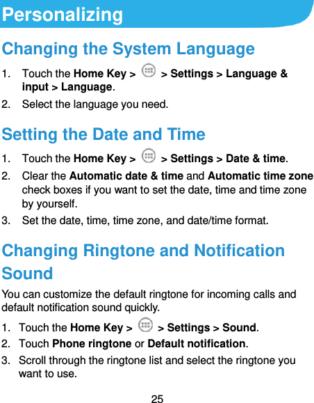  25 Personalizing Changing the System Language 1.  Touch the Home Key &gt;   &gt; Settings &gt; Language &amp; input &gt; Language. 2.  Select the language you need. Setting the Date and Time 1.  Touch the Home Key &gt;    &gt; Settings &gt; Date &amp; time. 2.  Clear the Automatic date &amp; time and Automatic time zone check boxes if you want to set the date, time and time zone by yourself. 3. Set the date, time, time zone, and date/time format. Changing Ringtone and Notification Sound You can customize the default ringtone for incoming calls and default notification sound quickly. 1.  Touch the Home Key &gt;    &gt; Settings &gt; Sound. 2.  Touch Phone ringtone or Default notification. 3.  Scroll through the ringtone list and select the ringtone you want to use. 