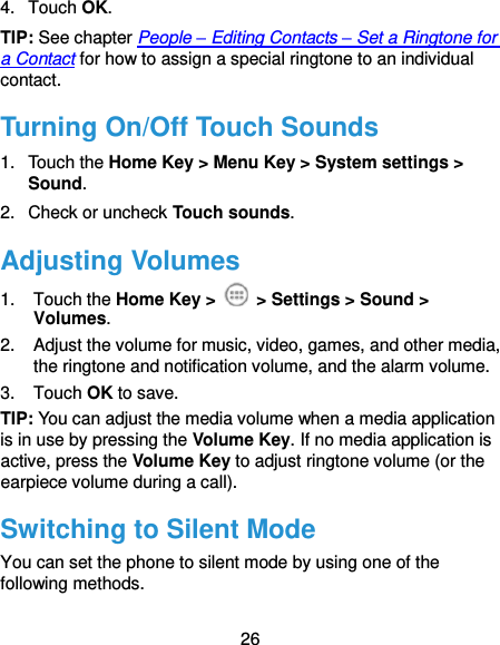  26 4.  Touch OK. TIP: See chapter People – Editing Contacts – Set a Ringtone for a Contact for how to assign a special ringtone to an individual contact. Turning On/Off Touch Sounds 1.  Touch the Home Key &gt; Menu Key &gt; System settings &gt; Sound. 2.  Check or uncheck Touch sounds.   Adjusting Volumes 1.  Touch the Home Key &gt;   &gt; Settings &gt; Sound &gt; Volumes. 2.  Adjust the volume for music, video, games, and other media, the ringtone and notification volume, and the alarm volume. 3.  Touch OK to save. TIP: You can adjust the media volume when a media application is in use by pressing the Volume Key. If no media application is active, press the Volume Key to adjust ringtone volume (or the earpiece volume during a call).   Switching to Silent Mode You can set the phone to silent mode by using one of the following methods. 