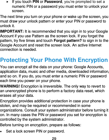  29  If you touch PIN or Password, you’re prompted to set a numeric PIN or a password you must enter to unlock your screen.   The next time you turn on your phone or wake up the screen, you must draw your unlock pattern or enter your PIN or password to unlock it. IMPORTANT: It is recommended that you sign in to your Google Account if you use Pattern as the screen lock. If you forget the pattern, try five times and touch Forgot pattern? to sign in to the Google Account and reset the screen lock. An active Internet connection is needed. Protecting Your Phone With Encryption You can encrypt all the data on your phone: Google Accounts, application data, music and other media, downloaded information, and so on. If you do, you must enter a numeric PIN or password each time you power on your phone. WARNING! Encryption is irreversible. The only way to revert to an unencrypted phone is to perform a factory data reset, which erases all your data. Encryption provides additional protection in case your phone is stolen, and may be required or recommended in some organizations. Consult your system administrator before turning it on. In many cases the PIN or password you set for encryption is controlled by the system administrator. Before turning on encryption, prepare as follows:  Set a lock screen PIN or password. 