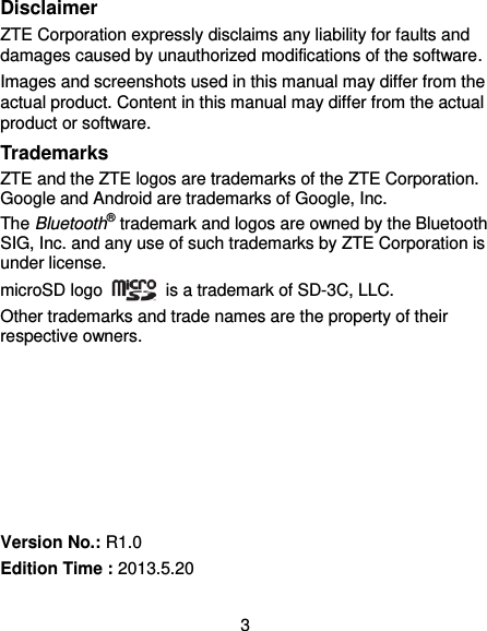 3 Disclaimer ZTE Corporation expressly disclaims any liability for faults and damages caused by unauthorized modifications of the software. Images and screenshots used in this manual may differ from the actual product. Content in this manual may differ from the actual product or software. Trademarks ZTE and the ZTE logos are trademarks of the ZTE Corporation. Google and Android are trademarks of Google, Inc. The Bluetooth® trademark and logos are owned by the Bluetooth SIG, Inc. and any use of such trademarks by ZTE Corporation is under license.   microSD logo    is a trademark of SD-3C, LLC.   Other trademarks and trade names are the property of their respective owners.        Version No.: R1.0 Edition Time : 2013.5.20 