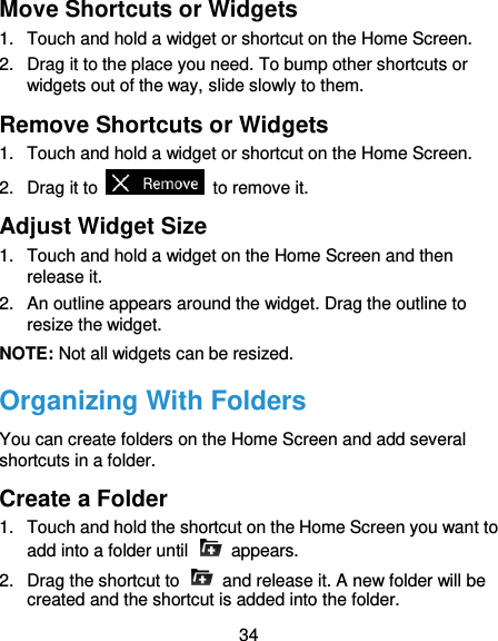  34 Move Shortcuts or Widgets 1.  Touch and hold a widget or shortcut on the Home Screen. 2.  Drag it to the place you need. To bump other shortcuts or widgets out of the way, slide slowly to them. Remove Shortcuts or Widgets 1.  Touch and hold a widget or shortcut on the Home Screen. 2.  Drag it to    to remove it. Adjust Widget Size 1.  Touch and hold a widget on the Home Screen and then release it. 2.  An outline appears around the widget. Drag the outline to resize the widget. NOTE: Not all widgets can be resized. Organizing With Folders You can create folders on the Home Screen and add several shortcuts in a folder. Create a Folder 1.  Touch and hold the shortcut on the Home Screen you want to add into a folder until    appears. 2.  Drag the shortcut to    and release it. A new folder will be created and the shortcut is added into the folder. 