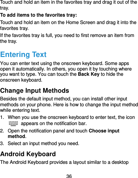  36 Touch and hold an item in the favorites tray and drag it out of the tray. To add items to the favorites tray: Touch and hold an item on the Home Screen and drag it into the favorites tray.   If the favorites tray is full, you need to first remove an item from the tray. Entering Text You can enter text using the onscreen keyboard. Some apps open it automatically. In others, you open it by touching where you want to type. You can touch the Back Key to hide the onscreen keyboard. Change Input Methods Besides the default input method, you can install other input methods on your phone. Here is how to change the input method while entering text. 1.  When you use the onscreen keyboard to enter text, the icon   appears on the notification bar. 2.  Open the notification panel and touch Choose input method. 3.  Select an input method you need. Android Keyboard The Android Keyboard provides a layout similar to a desktop 