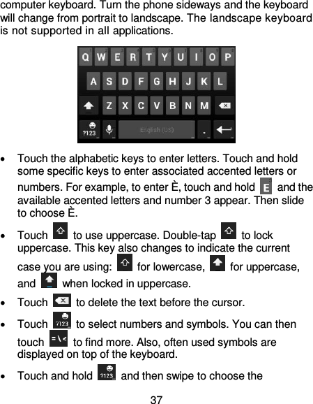  37 computer keyboard. Turn the phone sideways and the keyboard will change from portrait to landscape. The landscape keyboard is not supported in all applications.    Touch the alphabetic keys to enter letters. Touch and hold some specific keys to enter associated accented letters or numbers. For example, to enter È, touch and hold    and the available accented letters and number 3 appear. Then slide to choose È.   Touch    to use uppercase. Double-tap    to lock uppercase. This key also changes to indicate the current case you are using:    for lowercase,    for uppercase, and    when locked in uppercase.   Touch    to delete the text before the cursor.   Touch    to select numbers and symbols. You can then touch    to find more. Also, often used symbols are displayed on top of the keyboard.     Touch and hold    and then swipe to choose the 