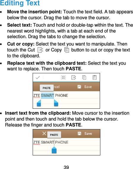  39 Editing Text  Move the insertion point: Touch the text field. A tab appears below the cursor. Drag the tab to move the cursor.  Select text: Touch and hold or double-tap within the text. The nearest word highlights, with a tab at each end of the selection. Drag the tabs to change the selection.  Cut or copy: Select the text you want to manipulate. Then touch the Cut    or Copy    button to cut or copy the text to the clipboard.  Replace text with the clipboard text: Select the text you want to replace. Then touch PASTE.   Insert text from the clipboard: Move cursor to the insertion point and then touch and hold the tab below the cursor. Release the finger and touch PASTE.  