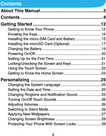  4 Contents About This Manual ................................................... 2 Contents ................................................................... 4 Getting Started ....................................................... 12 Getting to Know Your Phone ............................................ 12 Knowing the Keys ............................................................ 15 Installing the micro-SIM Card and Battery ........................ 15 Installing the microSD Card (Optional) ............................. 17 Charging the Battery ........................................................ 19 Powering On/Off .............................................................. 20 Setting Up for the First Time ............................................ 21 Locking/Unlocking the Screen and Keys ............................ 21 Using the Touch Screen ................................................... 22 Getting to Know the Home Screen ................................... 23 Personalizing ......................................................... 25 Changing the System Language ...................................... 25 Setting the Date and Time................................................ 25 Changing Ringtone and Notification Sound ...................... 25 Turning On/Off Touch Sounds .......................................... 26 Adjusting Volumes ........................................................... 26 Switching to Silent Mode .................................................. 26 Applying New Wallpapers ................................................ 27 Changing Screen Brightness ........................................... 28 Protecting Your Phone With Screen Locks ....................... 28 