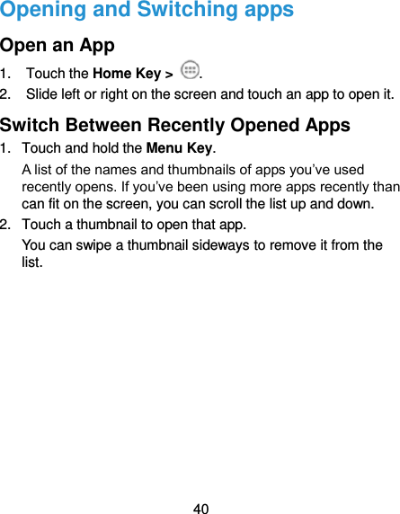  40 Opening and Switching apps Open an App 1.  Touch the Home Key &gt;  . 2.  Slide left or right on the screen and touch an app to open it. Switch Between Recently Opened Apps 1.  Touch and hold the Menu Key.   A list of the names and thumbnails of apps you’ve used recently opens. If you’ve been using more apps recently than can fit on the screen, you can scroll the list up and down. 2.  Touch a thumbnail to open that app. You can swipe a thumbnail sideways to remove it from the list.  