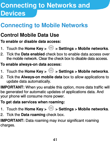  41 Connecting to Networks and Devices Connecting to Mobile Networks Control Mobile Data Use To enable or disable data access: 1.  Touch the Home Key &gt;   &gt; Settings &gt; Mobile networks.   2.  Tick the Data enabled check box to enable data access over the mobile network. Clear the check box to disable data access. To enable always-on data access: 1.  Touch the Home Key &gt;    &gt; Settings &gt; Mobile networks.   2.  Tick the Always-on mobile data box to allow applications to update data automatically. IMPORTANT: When you enable this option, more data traffic will be generated for automatic updates of applications data. And your phone will consume more power. To get data services when roaming: 1.  Touch the Home Key &gt;   &gt; Settings &gt; Mobile networks.   2.  Tick the Data roaming check box. IMPORTANT: Data roaming may incur significant roaming charges. 
