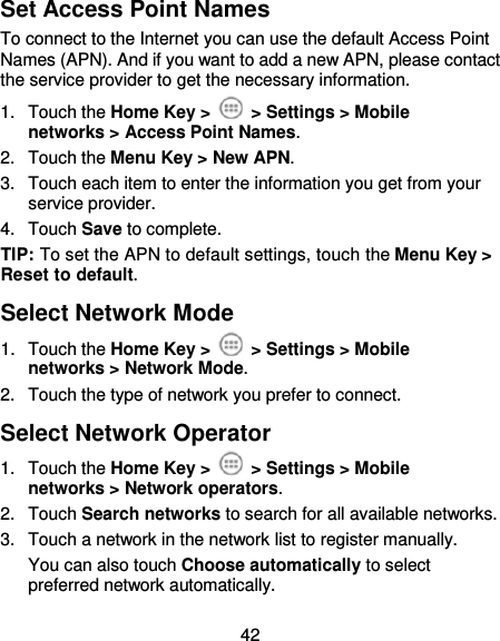  42 Set Access Point Names To connect to the Internet you can use the default Access Point Names (APN). And if you want to add a new APN, please contact the service provider to get the necessary information. 1.  Touch the Home Key &gt;   &gt; Settings &gt; Mobile networks &gt; Access Point Names. 2.  Touch the Menu Key &gt; New APN. 3.  Touch each item to enter the information you get from your service provider. 4.  Touch Save to complete. TIP: To set the APN to default settings, touch the Menu Key &gt; Reset to default. Select Network Mode 1.  Touch the Home Key &gt;   &gt; Settings &gt; Mobile networks &gt; Network Mode. 2.  Touch the type of network you prefer to connect. Select Network Operator 1.  Touch the Home Key &gt;   &gt; Settings &gt; Mobile networks &gt; Network operators. 2.  Touch Search networks to search for all available networks.   3.  Touch a network in the network list to register manually. You can also touch Choose automatically to select preferred network automatically. 