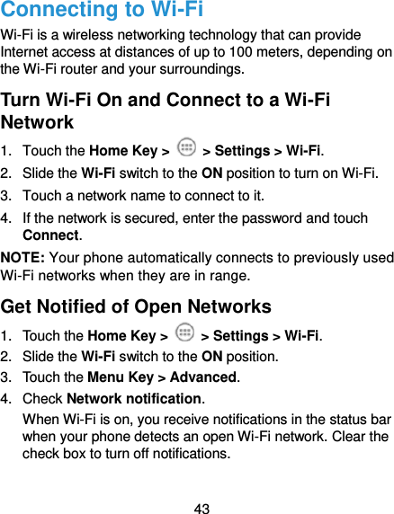  43 Connecting to Wi-Fi Wi-Fi is a wireless networking technology that can provide Internet access at distances of up to 100 meters, depending on the Wi-Fi router and your surroundings. Turn Wi-Fi On and Connect to a Wi-Fi Network 1.  Touch the Home Key &gt;   &gt; Settings &gt; Wi-Fi. 2.  Slide the Wi-Fi switch to the ON position to turn on Wi-Fi.   3.  Touch a network name to connect to it. 4.  If the network is secured, enter the password and touch Connect. NOTE: Your phone automatically connects to previously used Wi-Fi networks when they are in range. Get Notified of Open Networks 1.  Touch the Home Key &gt;   &gt; Settings &gt; Wi-Fi. 2.  Slide the Wi-Fi switch to the ON position. 3.  Touch the Menu Key &gt; Advanced. 4.  Check Network notification.   When Wi-Fi is on, you receive notifications in the status bar when your phone detects an open Wi-Fi network. Clear the check box to turn off notifications. 