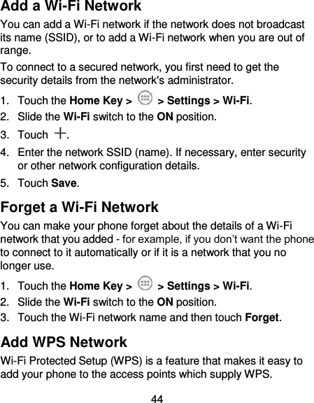  44 Add a Wi-Fi Network You can add a Wi-Fi network if the network does not broadcast its name (SSID), or to add a Wi-Fi network when you are out of range. To connect to a secured network, you first need to get the security details from the network&apos;s administrator. 1.  Touch the Home Key &gt;   &gt; Settings &gt; Wi-Fi. 2.  Slide the Wi-Fi switch to the ON position. 3.  Touch  . 4.  Enter the network SSID (name). If necessary, enter security or other network configuration details. 5.  Touch Save. Forget a Wi-Fi Network You can make your phone forget about the details of a Wi-Fi network that you added - for example, if you don’t want the phone to connect to it automatically or if it is a network that you no longer use.   1.  Touch the Home Key &gt;   &gt; Settings &gt; Wi-Fi. 2.  Slide the Wi-Fi switch to the ON position. 3.  Touch the Wi-Fi network name and then touch Forget. Add WPS Network Wi-Fi Protected Setup (WPS) is a feature that makes it easy to add your phone to the access points which supply WPS. 