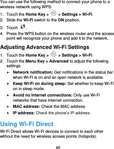  45 You can use the following method to connect your phone to a wireless network using WPS. 1.  Touch the Home Key &gt;   &gt; Settings &gt; Wi-Fi. 2.  Slide the Wi-Fi switch to the ON position. 3.  Touch  . 4.  Press the WPS button on the wireless router and the access point will recognize your phone and add it to the network. Adjusting Advanced Wi-Fi Settings 1.  Touch the Home Key &gt;    &gt; Settings &gt; Wi-Fi. 2.  Touch the Menu Key &gt; Advanced to adjust the following settings.  Network notification: Get notifications in the status bar when Wi-Fi is on and an open network is available.  Keep Wi-Fi on during sleep: Set whether to keep Wi-Fi on in sleep mode.  Avoid no Internet connections: Only use Wi-Fi networks that have Internet connection.  MAC address: Check the MAC address.  IP address: Check the phone’s IP address. Using Wi-Fi Direct Wi-Fi Direct allows Wi-Fi devices to connect to each other without the need for wireless access points (hotspots). 