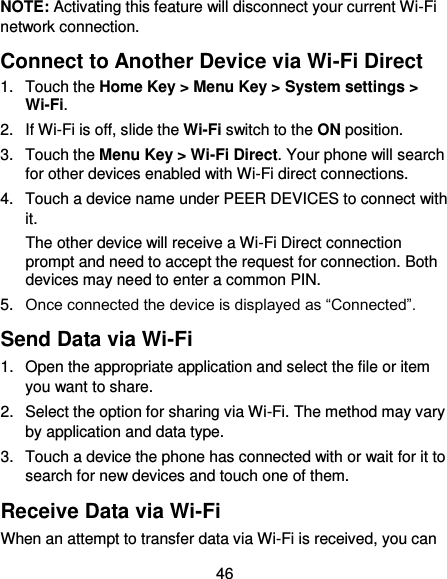  46 NOTE: Activating this feature will disconnect your current Wi-Fi network connection. Connect to Another Device via Wi-Fi Direct 1.  Touch the Home Key &gt; Menu Key &gt; System settings &gt; Wi-Fi. 2.  If Wi-Fi is off, slide the Wi-Fi switch to the ON position. 3.  Touch the Menu Key &gt; Wi-Fi Direct. Your phone will search for other devices enabled with Wi-Fi direct connections.   4.  Touch a device name under PEER DEVICES to connect with it. The other device will receive a Wi-Fi Direct connection prompt and need to accept the request for connection. Both devices may need to enter a common PIN. 5. Once connected the device is displayed as “Connected”. Send Data via Wi-Fi 1.  Open the appropriate application and select the file or item you want to share. 2. Select the option for sharing via Wi-Fi. The method may vary by application and data type. 3.  Touch a device the phone has connected with or wait for it to search for new devices and touch one of them. Receive Data via Wi-Fi When an attempt to transfer data via Wi-Fi is received, you can 