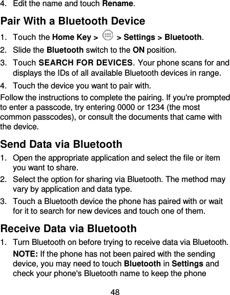  48 4.  Edit the name and touch Rename. Pair With a Bluetooth Device 1.  Touch the Home Key &gt;   &gt; Settings &gt; Bluetooth. 2.  Slide the Bluetooth switch to the ON position. 3.  Touch SEARCH FOR DEVICES. Your phone scans for and displays the IDs of all available Bluetooth devices in range. 4.  Touch the device you want to pair with. Follow the instructions to complete the pairing. If you&apos;re prompted to enter a passcode, try entering 0000 or 1234 (the most common passcodes), or consult the documents that came with the device. Send Data via Bluetooth 1.  Open the appropriate application and select the file or item you want to share. 2.  Select the option for sharing via Bluetooth. The method may vary by application and data type. 3.  Touch a Bluetooth device the phone has paired with or wait for it to search for new devices and touch one of them. Receive Data via Bluetooth 1.  Turn Bluetooth on before trying to receive data via Bluetooth. NOTE: If the phone has not been paired with the sending device, you may need to touch Bluetooth in Settings and check your phone&apos;s Bluetooth name to keep the phone 