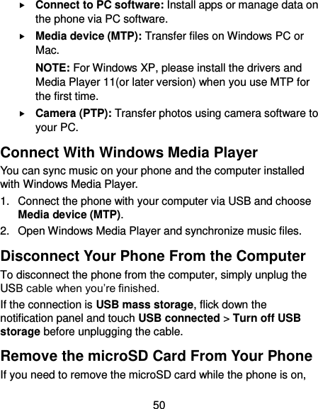  50  Connect to PC software: Install apps or manage data on the phone via PC software.  Media device (MTP): Transfer files on Windows PC or Mac. NOTE: For Windows XP, please install the drivers and Media Player 11(or later version) when you use MTP for the first time.    Camera (PTP): Transfer photos using camera software to your PC. Connect With Windows Media Player You can sync music on your phone and the computer installed with Windows Media Player. 1.  Connect the phone with your computer via USB and choose Media device (MTP). 2.  Open Windows Media Player and synchronize music files. Disconnect Your Phone From the Computer To disconnect the phone from the computer, simply unplug the USB cable when you’re finished. If the connection is USB mass storage, flick down the notification panel and touch USB connected &gt; Turn off USB storage before unplugging the cable. Remove the microSD Card From Your Phone If you need to remove the microSD card while the phone is on, 