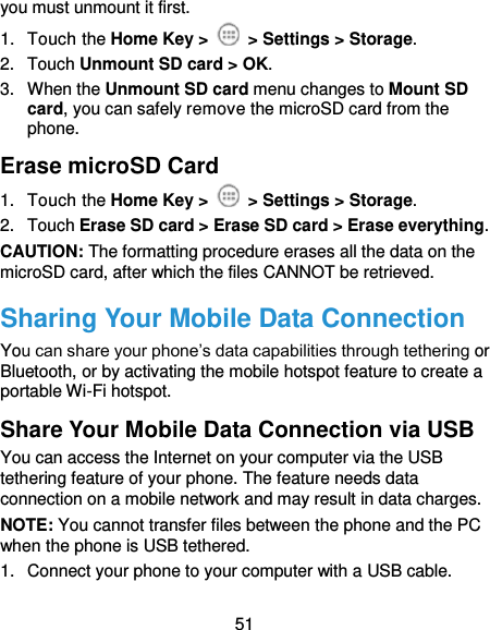  51 you must unmount it first. 1.  Touch the Home Key &gt;   &gt; Settings &gt; Storage. 2.  Touch Unmount SD card &gt; OK. 3.  When the Unmount SD card menu changes to Mount SD card, you can safely remove the microSD card from the phone. Erase microSD Card 1.  Touch the Home Key &gt;   &gt; Settings &gt; Storage. 2.  Touch Erase SD card &gt; Erase SD card &gt; Erase everything. CAUTION: The formatting procedure erases all the data on the microSD card, after which the files CANNOT be retrieved. Sharing Your Mobile Data Connection You can share your phone’s data capabilities through tethering or Bluetooth, or by activating the mobile hotspot feature to create a portable Wi-Fi hotspot.   Share Your Mobile Data Connection via USB You can access the Internet on your computer via the USB tethering feature of your phone. The feature needs data connection on a mobile network and may result in data charges.   NOTE: You cannot transfer files between the phone and the PC when the phone is USB tethered.   1.  Connect your phone to your computer with a USB cable.   