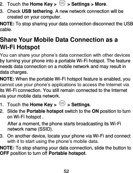  52 2.  Touch the Home Key &gt;   &gt; Settings &gt; More. 3.  Check USB tethering. A new network connection will be created on your computer. NOTE: To stop sharing your data connection disconnect the USB cable. Share Your Mobile Data Connection as a Wi-Fi Hotspot You can share your phone’s data connection with other devices by turning your phone into a portable Wi-Fi hotspot. The feature needs data connection on a mobile network and may result in data charges. NOTE: When the portable Wi-Fi hotspot feature is enabled, you cannot use your phone’s applications to access the Internet via its Wi-Fi connection. You still remain connected to the Internet via your mobile data network. 1.  Touch the Home Key &gt;   &gt; Settings. 2.  Slide the Portable hotspot switch to the ON position to turn on Wi-Fi hotspot .   After a moment, the phone starts broadcasting its Wi-Fi network name (SSID). 3.  On another device, locate your phone via Wi-Fi and connect with it to start using the phone’s mobile data. NOTE: To stop sharing your data connection, slide the button to OFF position to turn off Portable hotspot. 