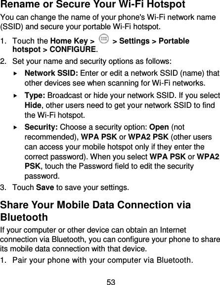  53 Rename or Secure Your Wi-Fi Hotspot You can change the name of your phone&apos;s Wi-Fi network name (SSID) and secure your portable Wi-Fi hotspot. 1.  Touch the Home Key &gt;   &gt; Settings &gt; Portable hotspot &gt; CONFIGURE. 2.  Set your name and security options as follows:  Network SSID: Enter or edit a network SSID (name) that other devices see when scanning for Wi-Fi networks.  Type: Broadcast or hide your network SSID. If you select Hide, other users need to get your network SSID to find the Wi-Fi hotspot.  Security: Choose a security option: Open (not recommended), WPA PSK or WPA2 PSK (other users can access your mobile hotspot only if they enter the correct password). When you select WPA PSK or WPA2 PSK, touch the Password field to edit the security password. 3.  Touch Save to save your settings. Share Your Mobile Data Connection via Bluetooth If your computer or other device can obtain an Internet connection via Bluetooth, you can configure your phone to share its mobile data connection with that device. 1.  Pair your phone with your computer via Bluetooth. 