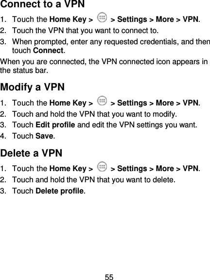  55 Connect to a VPN 1.  Touch the Home Key &gt;   &gt; Settings &gt; More &gt; VPN. 2.  Touch the VPN that you want to connect to. 3.  When prompted, enter any requested credentials, and then touch Connect.   When you are connected, the VPN connected icon appears in the status bar. Modify a VPN 1.  Touch the Home Key &gt;   &gt; Settings &gt; More &gt; VPN. 2.  Touch and hold the VPN that you want to modify. 3.  Touch Edit profile and edit the VPN settings you want. 4.  Touch Save. Delete a VPN 1.  Touch the Home Key &gt;   &gt; Settings &gt; More &gt; VPN. 2.  Touch and hold the VPN that you want to delete. 3.  Touch Delete profile.     