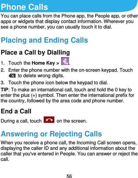  56 Phone Calls You can place calls from the Phone app, the People app, or other apps or widgets that display contact information. Wherever you see a phone number, you can usually touch it to dial. Placing and Ending Calls Place a Call by Dialling 1.  Touch the Home Key &gt;  . 2.  Enter the phone number with the on-screen keypad. Touch   to delete wrong digits. 3.  Touch the phone icon below the keypad to dial. TIP: To make an international call, touch and hold the 0 key to enter the plus (+) symbol. Then enter the international prefix for the country, followed by the area code and phone number. End a Call During a call, touch    on the screen. Answering or Rejecting Calls When you receive a phone call, the Incoming Call screen opens, displaying the caller ID and any additional information about the caller that you&apos;ve entered in People. You can answer or reject the call. 