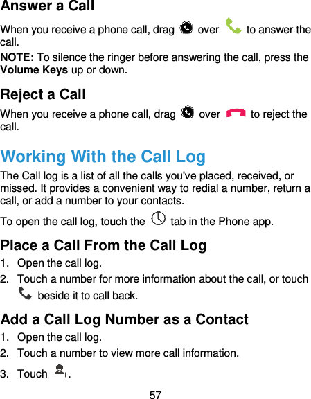  57 Answer a Call When you receive a phone call, drag    over    to answer the call. NOTE: To silence the ringer before answering the call, press the Volume Keys up or down. Reject a Call When you receive a phone call, drag    over    to reject the call. Working With the Call Log The Call log is a list of all the calls you&apos;ve placed, received, or missed. It provides a convenient way to redial a number, return a call, or add a number to your contacts. To open the call log, touch the    tab in the Phone app. Place a Call From the Call Log 1.  Open the call log. 2.  Touch a number for more information about the call, or touch   beside it to call back. Add a Call Log Number as a Contact 1.  Open the call log. 2.  Touch a number to view more call information. 3.  Touch  . 