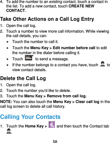 58 4.  To add the number to an existing contact, touch a contact in the list. To add a new contact, touch CREATE NEW CONTACT. Take Other Actions on a Call Log Entry 1.  Open the call log. 2.  Touch a number to view more call information. While viewing the call details, you can:  Touch the number to call it.  Touch the Menu Key &gt; Edit number before call to edit the number in the dialer before calling it.  Touch    to send a message.  If the number belongs to a contact you have, touch    to view contact details. Delete the Call Log 1.  Open the call log. 2.  Touch the number you&apos;d like to delete. 3.  Touch the Menu Key &gt; Remove from call log. NOTE: You can also touch the Menu Key &gt; Clear call log in the call log screen to delete all call history. Calling Your Contacts 1.  Touch the Home Key &gt;    and then touch the Contact tab . 