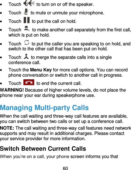  60  Touch  /   to turn on or off the speaker.  Touch    to mute or unmute your microphone.  Touch    to put the call on hold.  Touch    to make another call separately from the first call, which is put on hold.  Touch    to put the caller you are speaking to on hold, and switch to the other call that has been put on hold.  Touch    to merge the separate calls into a single conference call.  Touch the Menu Key for more call options. You can record phone conversation or switch to another call in progress.  Touch    to end the current call. WARNING! Because of higher volume levels, do not place the phone near your ear during speakerphone use. Managing Multi-party Calls When the call waiting and three-way call features are available, you can switch between two calls or set up a conference call.   NOTE: The call waiting and three-way call features need network supports and may result in additional charges. Please contact your service provider for more information. Switch Between Current Calls When you’re on a call, your phone screen informs you that 