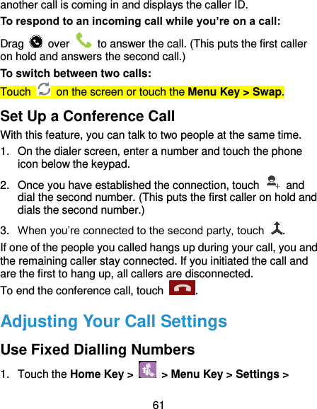  61 another call is coming in and displays the caller ID. To respond to an incoming call while you’re on a call: Drag    over    to answer the call. (This puts the first caller on hold and answers the second call.) To switch between two calls: Touch    on the screen or touch the Menu Key &gt; Swap. Set Up a Conference Call With this feature, you can talk to two people at the same time.   1.  On the dialer screen, enter a number and touch the phone icon below the keypad. 2.  Once you have established the connection, touch    and dial the second number. (This puts the first caller on hold and dials the second number.) 3. When you’re connected to the second party, touch  . If one of the people you called hangs up during your call, you and the remaining caller stay connected. If you initiated the call and are the first to hang up, all callers are disconnected. To end the conference call, touch  .   Adjusting Your Call Settings Use Fixed Dialling Numbers 1.  Touch the Home Key &gt;   &gt; Menu Key &gt; Settings &gt; 