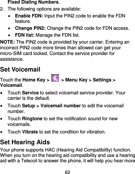  62 Fixed Dialing Numbers. 2.  The following options are available:  Enable FDN: Input the PIN2 code to enable the FDN feature.  Change PIN2: Change the PIN2 code for FDN access.  FDN list: Manage the FDN list. NOTE: The PIN2 code is provided by your carrier. Entering an incorrect PIN2 code more times than allowed can get your micro-SIM card locked. Contact the service provider for assistance. Set Voicemail Touch the Home Key &gt;   &gt; Menu Key &gt; Settings &gt; Voicemail.  Touch Service to select voicemail service provider. Your carrier is the default.  Touch Setup &gt; Voicemail number to edit the voicemail number.  Touch Ringtone to set the notification sound for new voicemails.  Touch Vibrate to set the condition for vibration. Set Hearing Aids Your phone supports HAC (Hearing Aid Compatibility) function. When you turn on the hearing aid compatibility and use a hearing aid with a Telecoil to answer the phone, it will help you hear more 