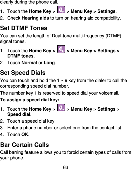  63 clearly during the phone call. 1.  Touch the Home Key &gt;   &gt; Menu Key &gt; Settings. 2.  Check Hearing aids to turn on hearing aid compatibility. Set DTMF Tones You can set the length of Dual-tone multi-frequency (DTMF) signal tones. 1.  Touch the Home Key &gt;   &gt; Menu Key &gt; Settings &gt; DTMF tones. 2.  Touch Normal or Long. Set Speed Dials You can touch and hold the 1 ~ 9 key from the dialer to call the corresponding speed dial number. The number key 1 is reserved to speed dial your voicemail. To assign a speed dial key: 1.  Touch the Home Key &gt;   &gt; Menu Key &gt; Settings &gt; Speed dial. 2.  Touch a speed dial key. 3.  Enter a phone number or select one from the contact list. 4.  Touch OK. Bar Certain Calls Call barring feature allows you to forbid certain types of calls from your phone. 
