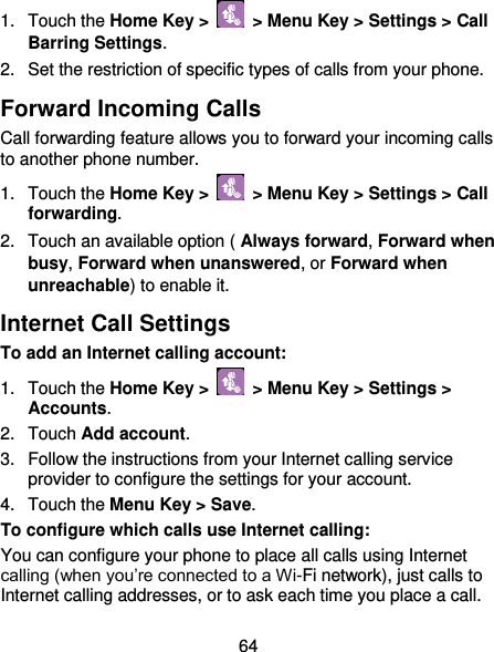  64 1.  Touch the Home Key &gt;   &gt; Menu Key &gt; Settings &gt; Call Barring Settings. 2.  Set the restriction of specific types of calls from your phone. Forward Incoming Calls Call forwarding feature allows you to forward your incoming calls to another phone number. 1.  Touch the Home Key &gt;   &gt; Menu Key &gt; Settings &gt; Call forwarding. 2.  Touch an available option ( Always forward, Forward when busy, Forward when unanswered, or Forward when unreachable) to enable it. Internet Call Settings To add an Internet calling account:  1.  Touch the Home Key &gt;    &gt; Menu Key &gt; Settings &gt; Accounts. 2.  Touch Add account. 3.  Follow the instructions from your Internet calling service provider to configure the settings for your account. 4.  Touch the Menu Key &gt; Save. To configure which calls use Internet calling: You can configure your phone to place all calls using Internet calling (when you’re connected to a Wi-Fi network), just calls to Internet calling addresses, or to ask each time you place a call. 