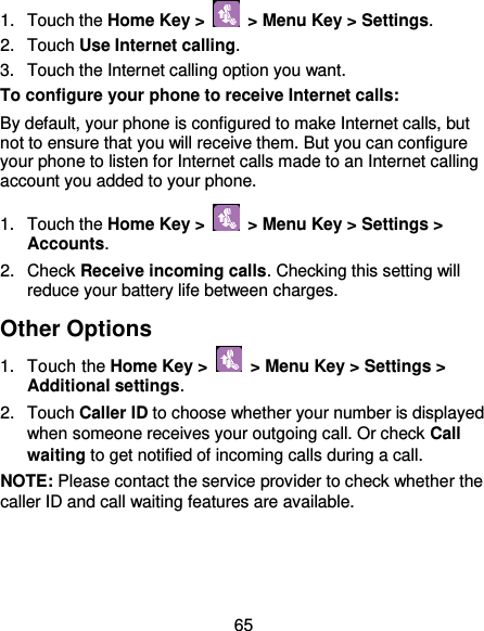  65 1.  Touch the Home Key &gt;    &gt; Menu Key &gt; Settings. 2.  Touch Use Internet calling. 3.  Touch the Internet calling option you want. To configure your phone to receive Internet calls: By default, your phone is configured to make Internet calls, but not to ensure that you will receive them. But you can configure your phone to listen for Internet calls made to an Internet calling account you added to your phone. 1.  Touch the Home Key &gt;    &gt; Menu Key &gt; Settings &gt; Accounts. 2.  Check Receive incoming calls. Checking this setting will reduce your battery life between charges. Other Options 1.  Touch the Home Key &gt;    &gt; Menu Key &gt; Settings &gt; Additional settings. 2.  Touch Caller ID to choose whether your number is displayed when someone receives your outgoing call. Or check Call waiting to get notified of incoming calls during a call. NOTE: Please contact the service provider to check whether the caller ID and call waiting features are available. 