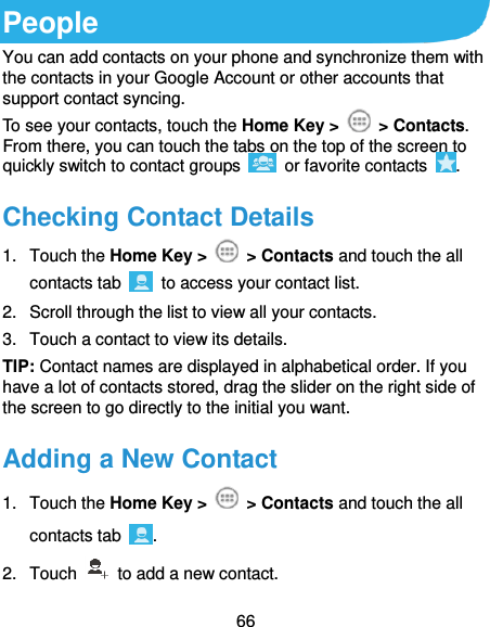  66 People You can add contacts on your phone and synchronize them with the contacts in your Google Account or other accounts that support contact syncing. To see your contacts, touch the Home Key &gt;   &gt; Contacts. From there, you can touch the tabs on the top of the screen to quickly switch to contact groups    or favorite contacts  . Checking Contact Details 1.  Touch the Home Key &gt;   &gt; Contacts and touch the all contacts tab    to access your contact list. 2.  Scroll through the list to view all your contacts. 3.  Touch a contact to view its details. TIP: Contact names are displayed in alphabetical order. If you have a lot of contacts stored, drag the slider on the right side of the screen to go directly to the initial you want. Adding a New Contact 1.  Touch the Home Key &gt;   &gt; Contacts and touch the all contacts tab  . 2.  Touch    to add a new contact. 