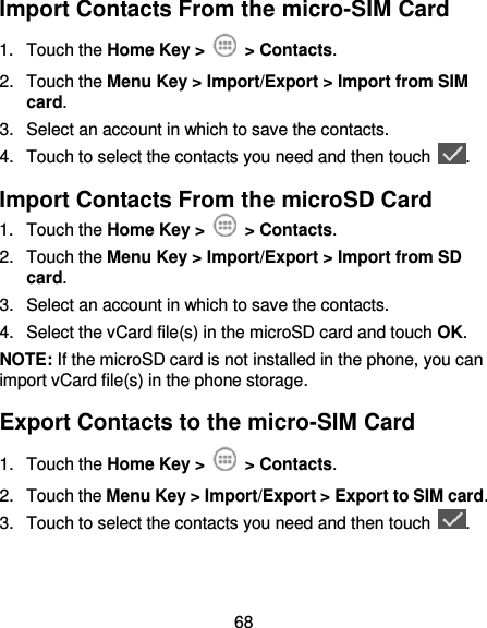  68 Import Contacts From the micro-SIM Card 1.  Touch the Home Key &gt;   &gt; Contacts. 2.  Touch the Menu Key &gt; Import/Export &gt; Import from SIM card. 3.  Select an account in which to save the contacts. 4.  Touch to select the contacts you need and then touch  . Import Contacts From the microSD Card 1.  Touch the Home Key &gt;   &gt; Contacts. 2.  Touch the Menu Key &gt; Import/Export &gt; Import from SD card. 3.  Select an account in which to save the contacts. 4.  Select the vCard file(s) in the microSD card and touch OK. NOTE: If the microSD card is not installed in the phone, you can import vCard file(s) in the phone storage. Export Contacts to the micro-SIM Card 1.  Touch the Home Key &gt;   &gt; Contacts. 2.  Touch the Menu Key &gt; Import/Export &gt; Export to SIM card. 3.  Touch to select the contacts you need and then touch  . 