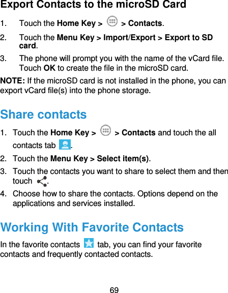  69 Export Contacts to the microSD Card 1.  Touch the Home Key &gt;   &gt; Contacts. 2.  Touch the Menu Key &gt; Import/Export &gt; Export to SD card. 3.  The phone will prompt you with the name of the vCard file. Touch OK to create the file in the microSD card. NOTE: If the microSD card is not installed in the phone, you can export vCard file(s) into the phone storage. Share contacts 1.  Touch the Home Key &gt;   &gt; Contacts and touch the all contacts tab  . 2.  Touch the Menu Key &gt; Select item(s). 3.  Touch the contacts you want to share to select them and then touch  . 4.  Choose how to share the contacts. Options depend on the applications and services installed. Working With Favorite Contacts In the favorite contacts    tab, you can find your favorite contacts and frequently contacted contacts. 
