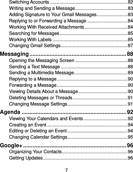  7 Switching Accounts .......................................................... 82 Writing and Sending a Message ....................................... 83 Adding Signature to Your Gmail Messages ....................... 83 Replying to or Forwarding a Message .............................. 84 Working With Received Attachments ................................ 84 Searching for Messages ................................................... 85 Working With Labels ........................................................ 85 Changing Gmail Settings .................................................. 87 Messaging .............................................................. 88 Opening the Messaging Screen ....................................... 88 Sending a Text Message .................................................. 88 Sending a Multimedia Message ........................................ 89 Replying to a Message ..................................................... 90 Forwarding a Message ..................................................... 90 Viewing Details About a Message ..................................... 90 Deleting Messages or Threads ......................................... 91 Changing Message Settings ............................................. 91 Agenda ................................................................... 92 Viewing Your Calendars and Events ................................. 92 Creating an Event ............................................................ 94 Editing or Deleting an Event ............................................. 94 Changing Calendar Settings ............................................. 95 Google+ .................................................................. 96 Organizing Your Contacts ................................................. 96 Getting Updates ............................................................... 96 