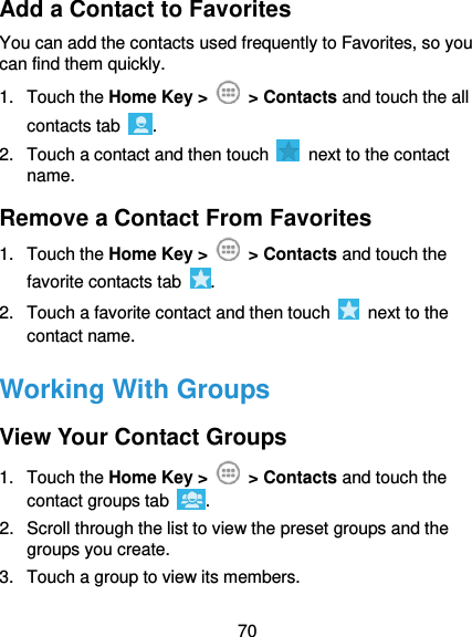  70 Add a Contact to Favorites You can add the contacts used frequently to Favorites, so you can find them quickly. 1.  Touch the Home Key &gt;   &gt; Contacts and touch the all contacts tab  . 2.  Touch a contact and then touch    next to the contact name. Remove a Contact From Favorites 1.  Touch the Home Key &gt;   &gt; Contacts and touch the favorite contacts tab  . 2.  Touch a favorite contact and then touch    next to the contact name. Working With Groups View Your Contact Groups 1.  Touch the Home Key &gt;   &gt; Contacts and touch the contact groups tab  . 2.  Scroll through the list to view the preset groups and the groups you create. 3.  Touch a group to view its members. 
